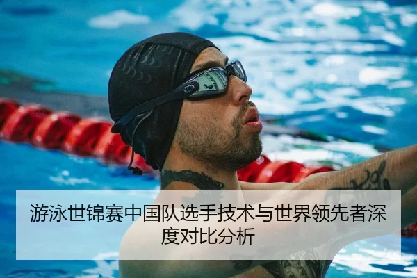 游泳世锦赛中国队选手技术与世界领先者深度对比分析